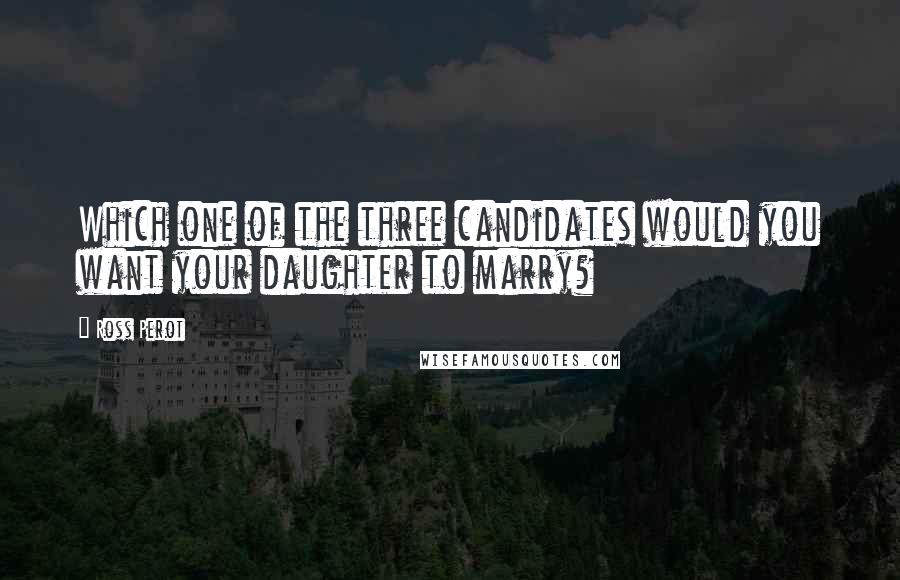 Ross Perot Quotes: Which one of the three candidates would you want your daughter to marry?