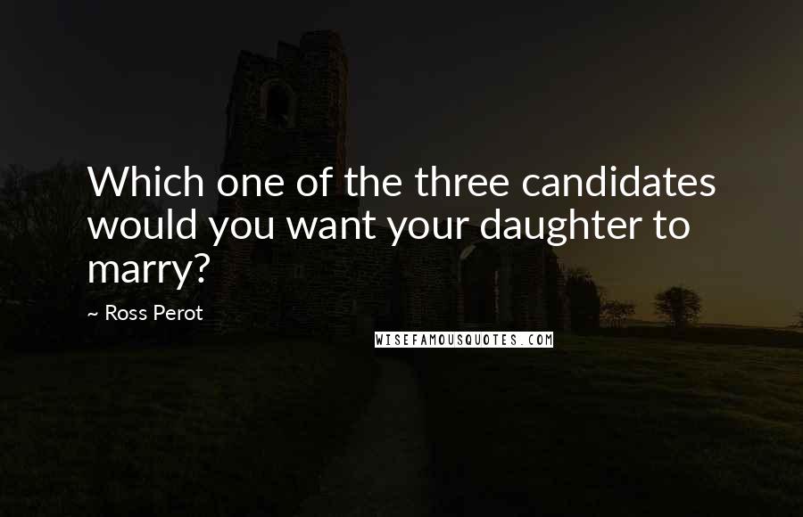 Ross Perot Quotes: Which one of the three candidates would you want your daughter to marry?