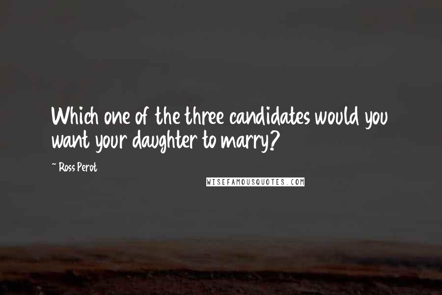 Ross Perot Quotes: Which one of the three candidates would you want your daughter to marry?