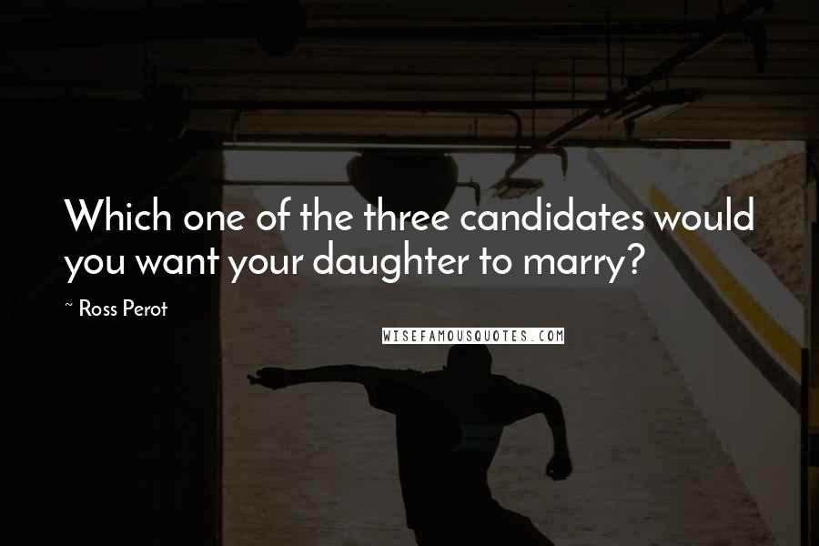 Ross Perot Quotes: Which one of the three candidates would you want your daughter to marry?