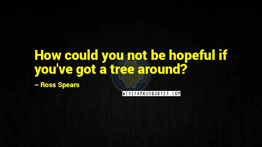 Ross Spears Quotes: How could you not be hopeful if you've got a tree around?