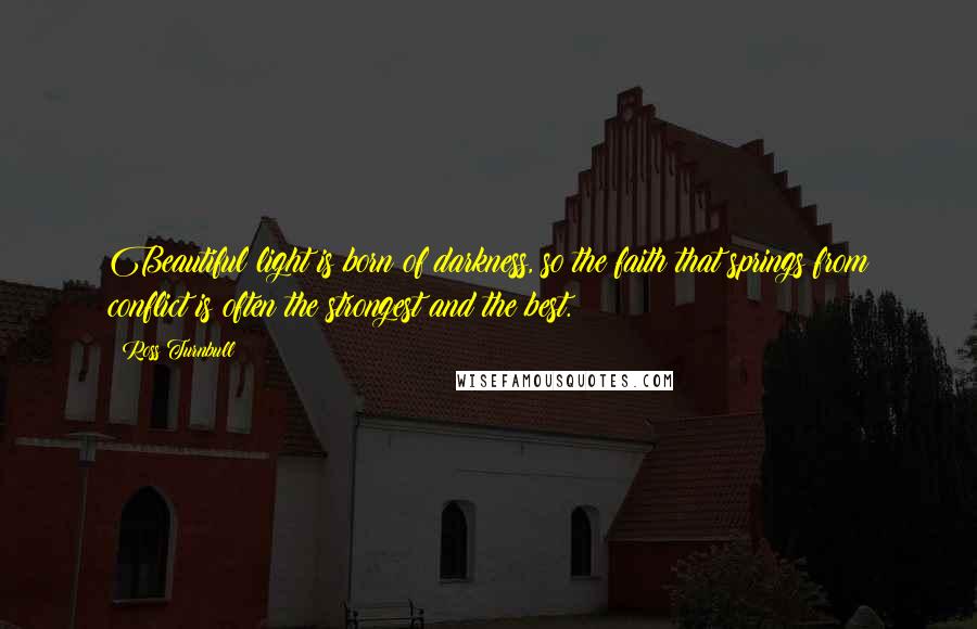 Ross Turnbull Quotes: Beautiful light is born of darkness, so the faith that springs from conflict is often the strongest and the best.