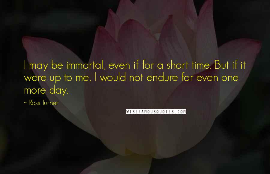 Ross Turner Quotes: I may be immortal, even if for a short time. But if it were up to me, I would not endure for even one more day.