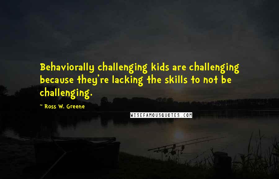 Ross W. Greene Quotes: Behaviorally challenging kids are challenging because they're lacking the skills to not be challenging.