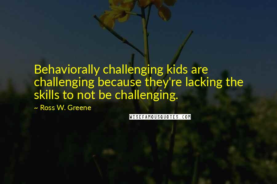 Ross W. Greene Quotes: Behaviorally challenging kids are challenging because they're lacking the skills to not be challenging.