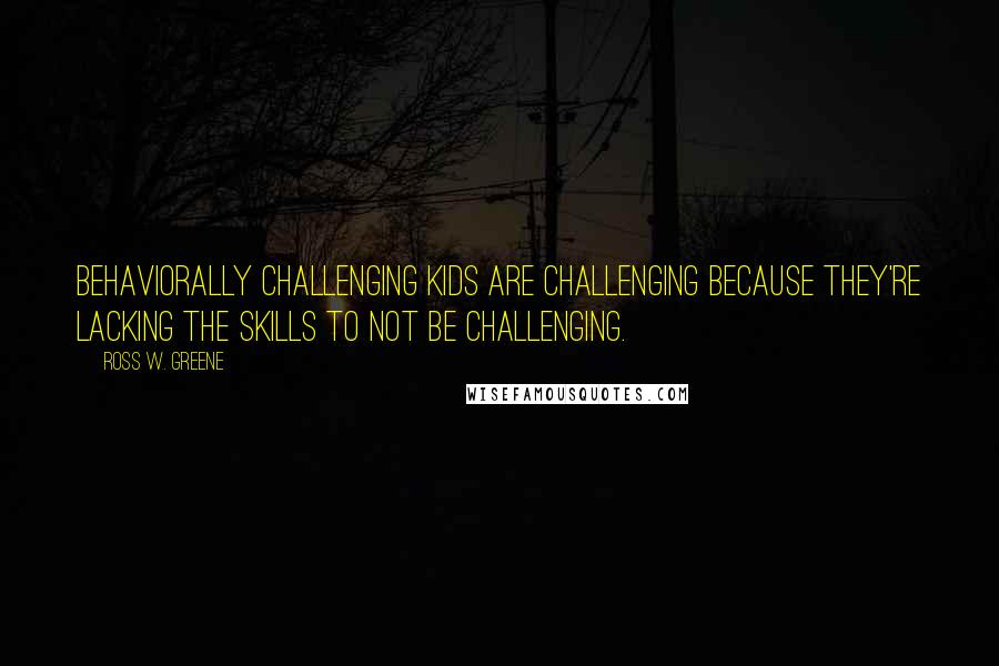 Ross W. Greene Quotes: Behaviorally challenging kids are challenging because they're lacking the skills to not be challenging.