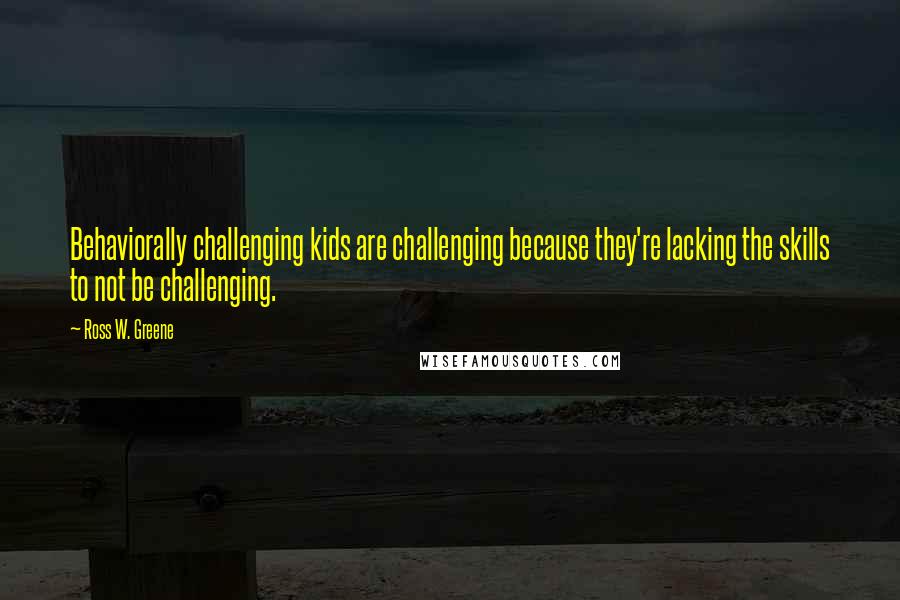 Ross W. Greene Quotes: Behaviorally challenging kids are challenging because they're lacking the skills to not be challenging.