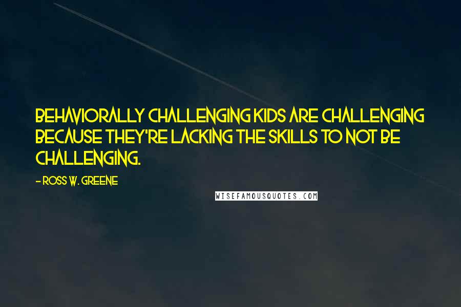 Ross W. Greene Quotes: Behaviorally challenging kids are challenging because they're lacking the skills to not be challenging.