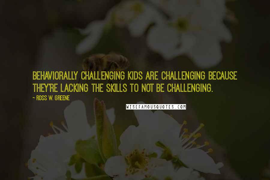 Ross W. Greene Quotes: Behaviorally challenging kids are challenging because they're lacking the skills to not be challenging.