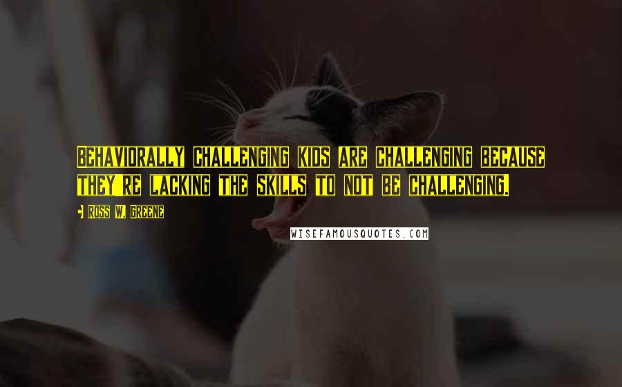 Ross W. Greene Quotes: Behaviorally challenging kids are challenging because they're lacking the skills to not be challenging.