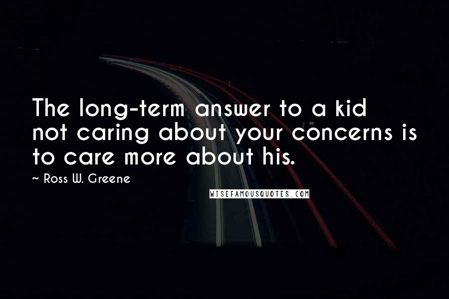 Ross W. Greene Quotes: The long-term answer to a kid not caring about your concerns is to care more about his.