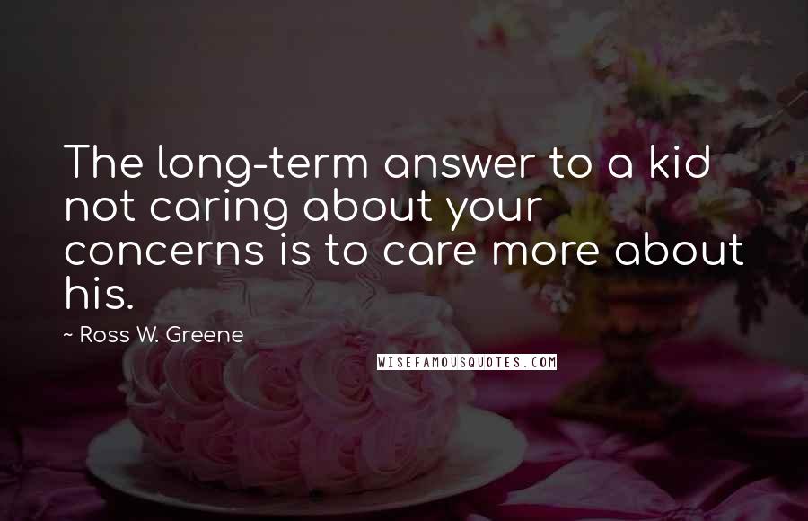 Ross W. Greene Quotes: The long-term answer to a kid not caring about your concerns is to care more about his.