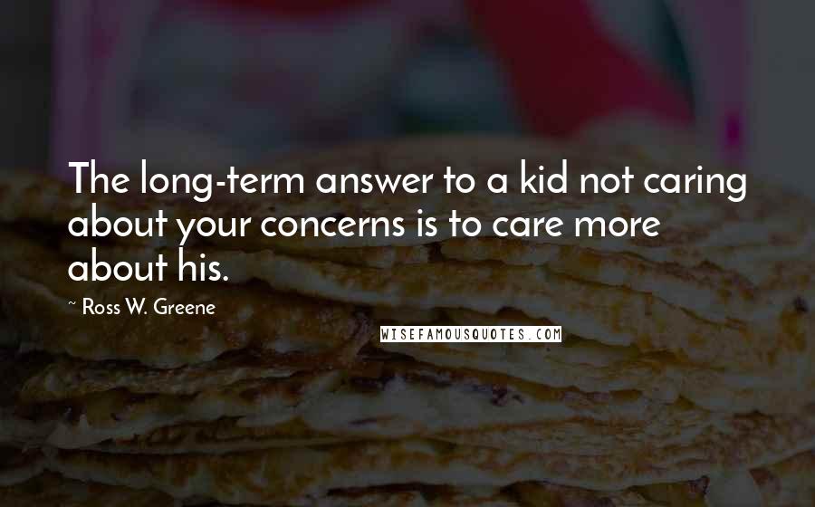 Ross W. Greene Quotes: The long-term answer to a kid not caring about your concerns is to care more about his.