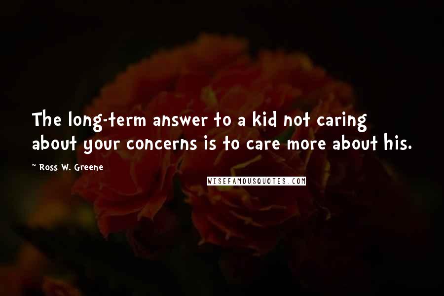 Ross W. Greene Quotes: The long-term answer to a kid not caring about your concerns is to care more about his.