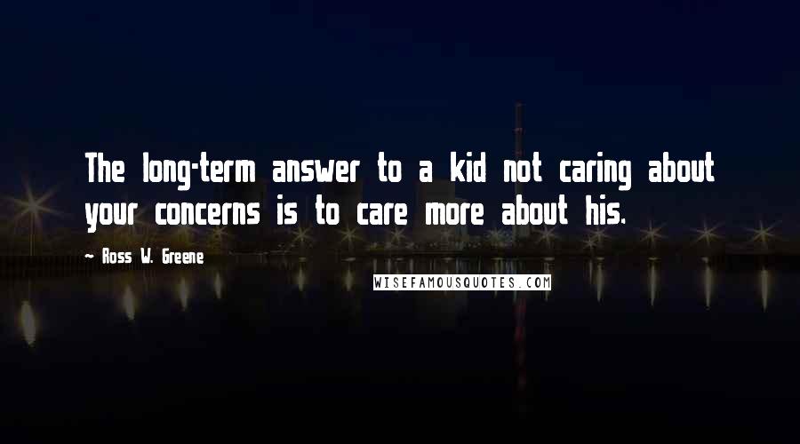 Ross W. Greene Quotes: The long-term answer to a kid not caring about your concerns is to care more about his.