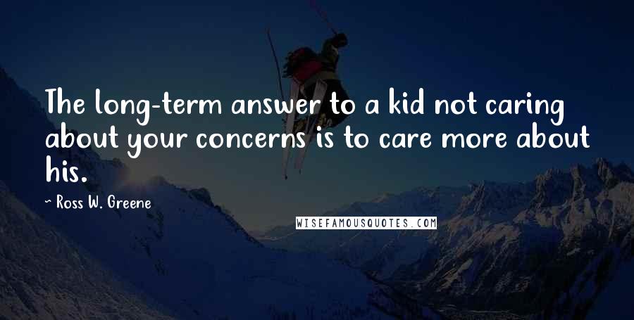 Ross W. Greene Quotes: The long-term answer to a kid not caring about your concerns is to care more about his.