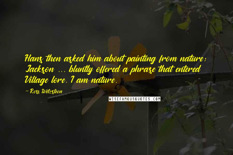 Ross Wetzsteon Quotes: Hans then asked him about painting from nature; Jackson ... bluntly offered a phrase that entered Village lore, I am nature.