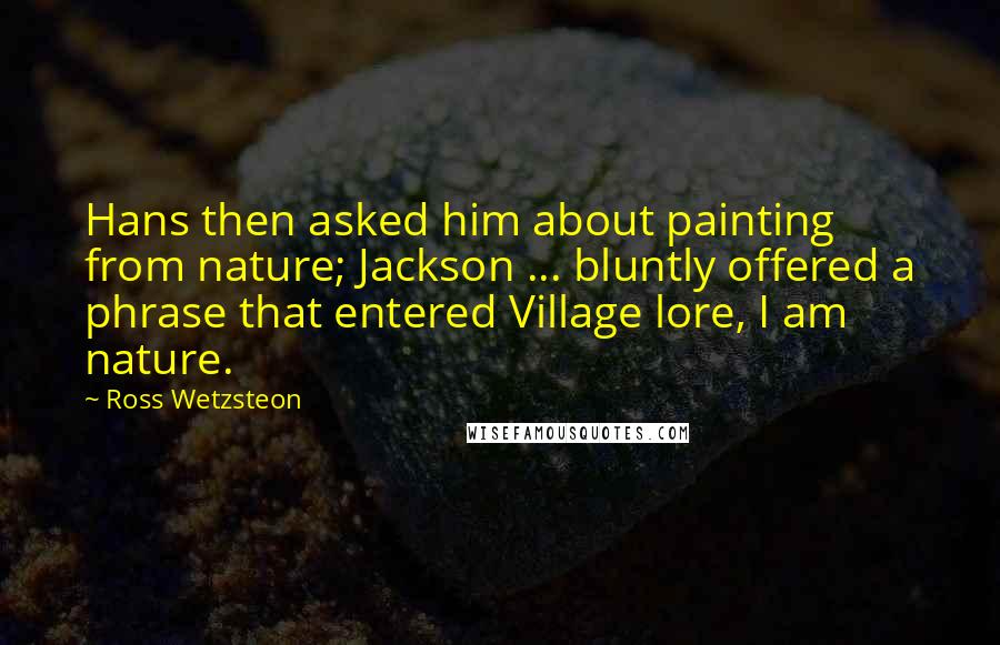 Ross Wetzsteon Quotes: Hans then asked him about painting from nature; Jackson ... bluntly offered a phrase that entered Village lore, I am nature.