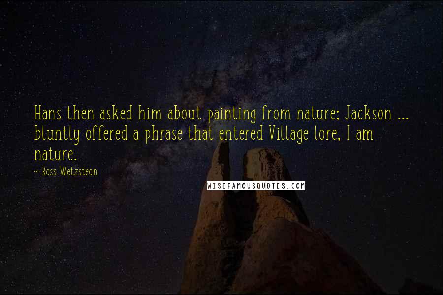 Ross Wetzsteon Quotes: Hans then asked him about painting from nature; Jackson ... bluntly offered a phrase that entered Village lore, I am nature.