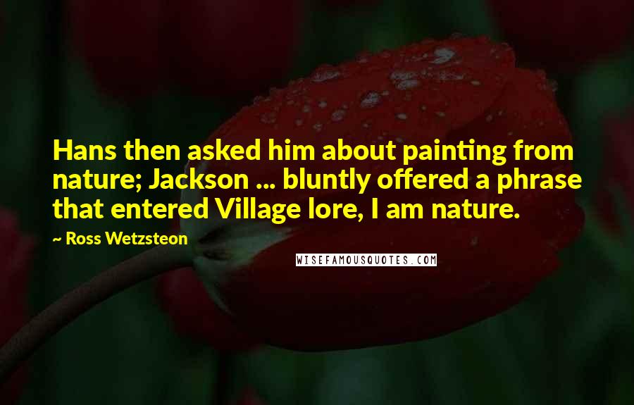 Ross Wetzsteon Quotes: Hans then asked him about painting from nature; Jackson ... bluntly offered a phrase that entered Village lore, I am nature.