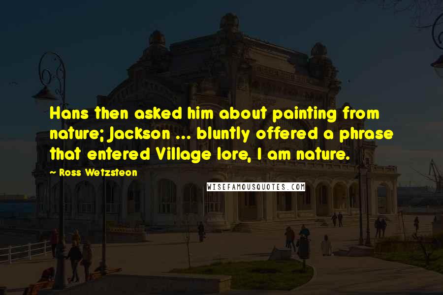 Ross Wetzsteon Quotes: Hans then asked him about painting from nature; Jackson ... bluntly offered a phrase that entered Village lore, I am nature.