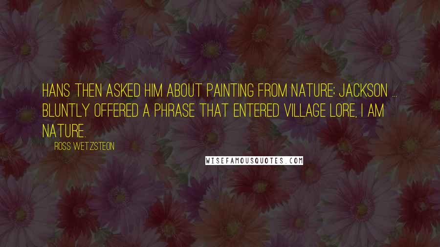 Ross Wetzsteon Quotes: Hans then asked him about painting from nature; Jackson ... bluntly offered a phrase that entered Village lore, I am nature.