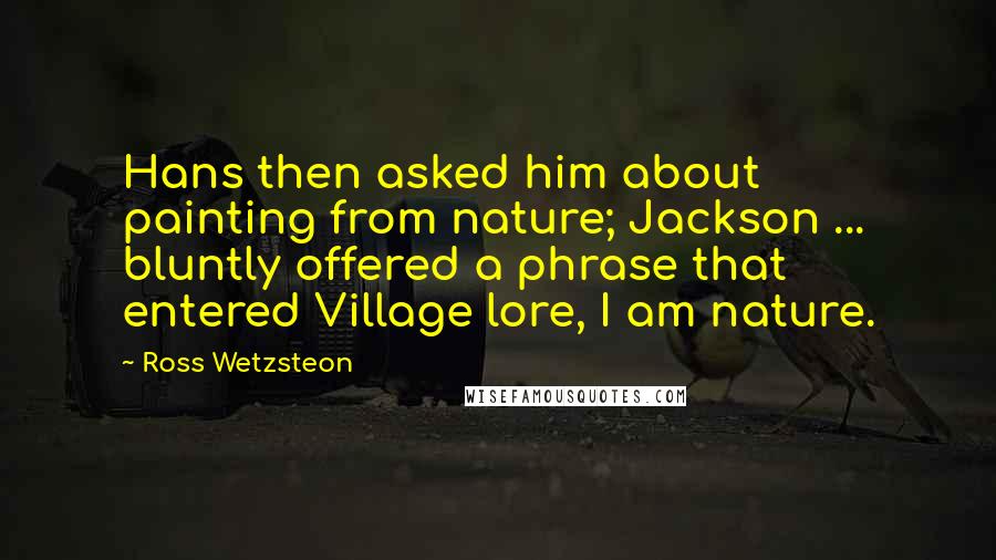 Ross Wetzsteon Quotes: Hans then asked him about painting from nature; Jackson ... bluntly offered a phrase that entered Village lore, I am nature.