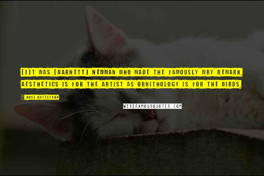 Ross Wetzsteon Quotes: [I]t was [Barnett] Newman who made the famously wry remark, Aesthetics is for the artist as ornithology is for the birds,