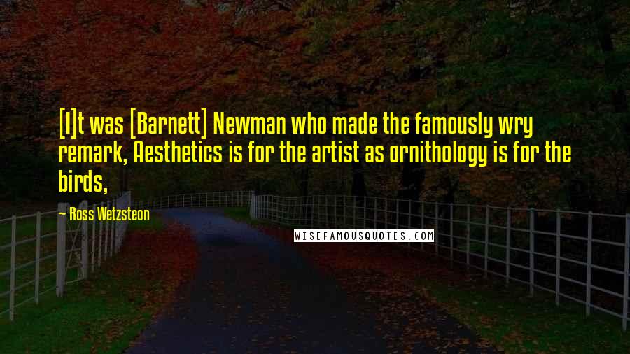 Ross Wetzsteon Quotes: [I]t was [Barnett] Newman who made the famously wry remark, Aesthetics is for the artist as ornithology is for the birds,