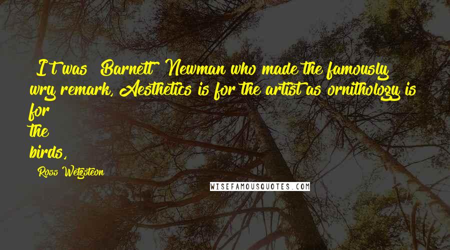 Ross Wetzsteon Quotes: [I]t was [Barnett] Newman who made the famously wry remark, Aesthetics is for the artist as ornithology is for the birds,