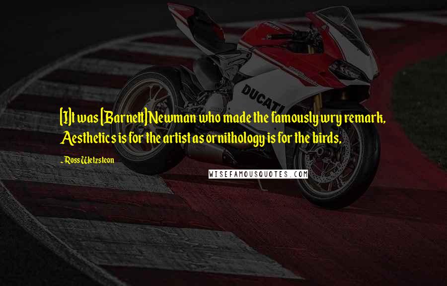 Ross Wetzsteon Quotes: [I]t was [Barnett] Newman who made the famously wry remark, Aesthetics is for the artist as ornithology is for the birds,