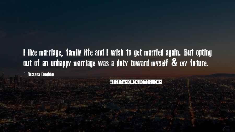 Rossana Condoleo Quotes: I like marriage, family life and I wish to get married again. But opting out of an unhappy marriage was a duty toward myself & my future.