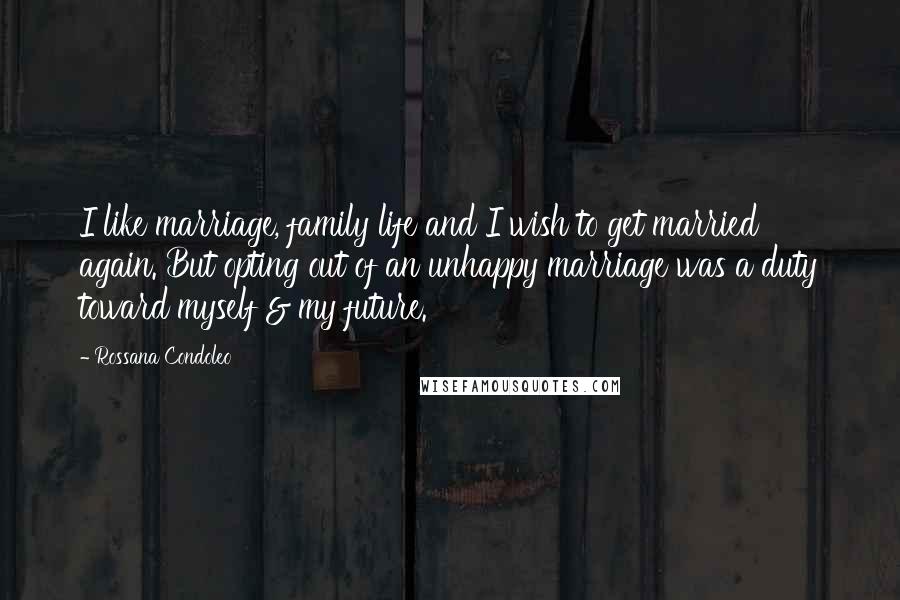 Rossana Condoleo Quotes: I like marriage, family life and I wish to get married again. But opting out of an unhappy marriage was a duty toward myself & my future.