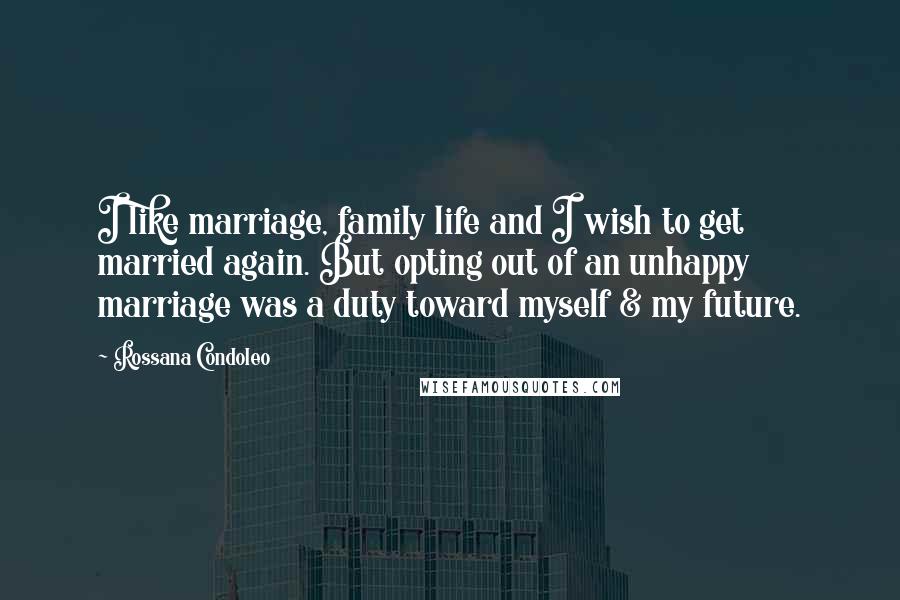 Rossana Condoleo Quotes: I like marriage, family life and I wish to get married again. But opting out of an unhappy marriage was a duty toward myself & my future.