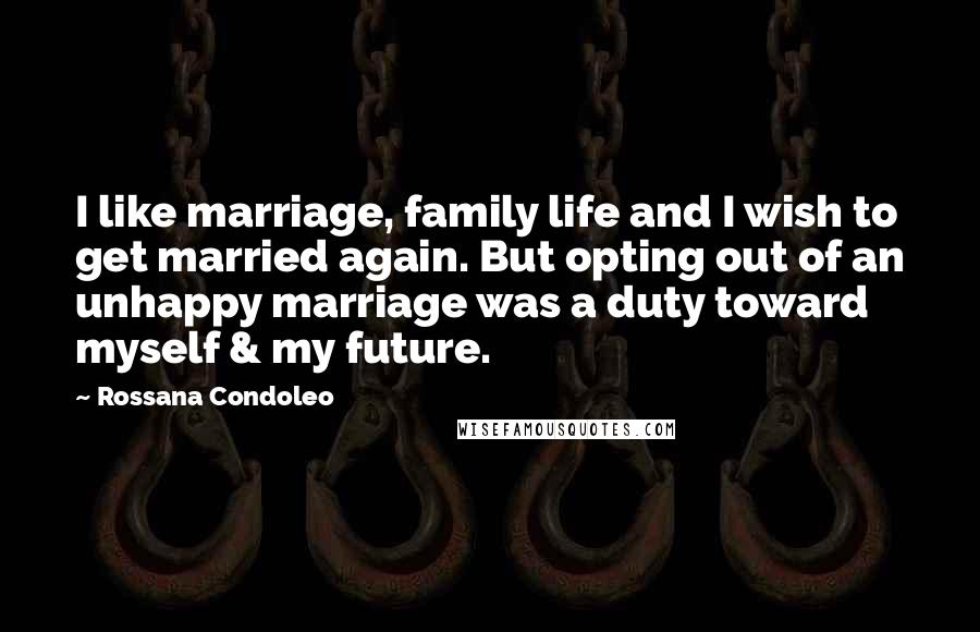 Rossana Condoleo Quotes: I like marriage, family life and I wish to get married again. But opting out of an unhappy marriage was a duty toward myself & my future.