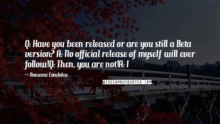 Rossana Condoleo Quotes: Q: Have you been released or are you still a Beta version? A: No official release of myself will ever follow!Q: Then, you are not!A: I