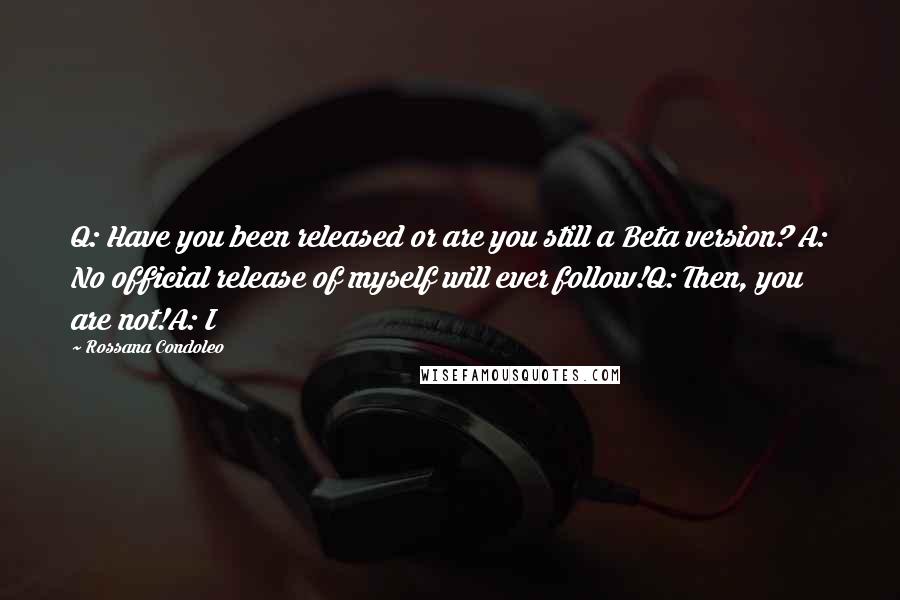 Rossana Condoleo Quotes: Q: Have you been released or are you still a Beta version? A: No official release of myself will ever follow!Q: Then, you are not!A: I