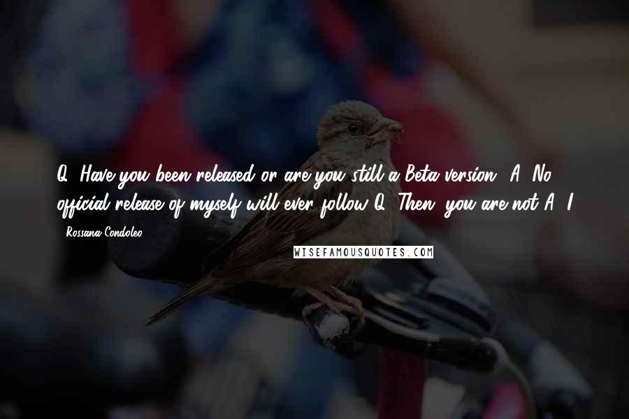 Rossana Condoleo Quotes: Q: Have you been released or are you still a Beta version? A: No official release of myself will ever follow!Q: Then, you are not!A: I
