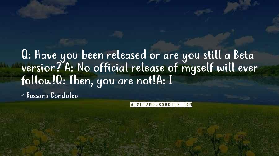 Rossana Condoleo Quotes: Q: Have you been released or are you still a Beta version? A: No official release of myself will ever follow!Q: Then, you are not!A: I