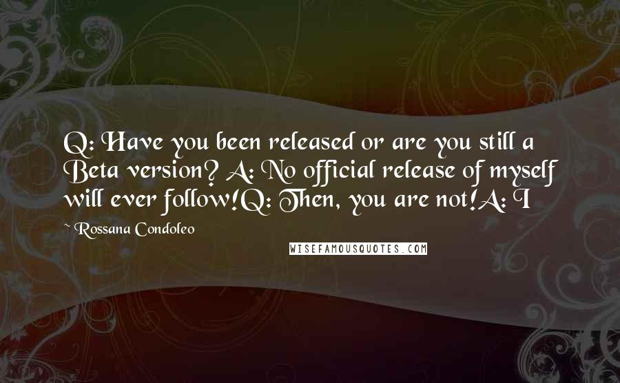 Rossana Condoleo Quotes: Q: Have you been released or are you still a Beta version? A: No official release of myself will ever follow!Q: Then, you are not!A: I