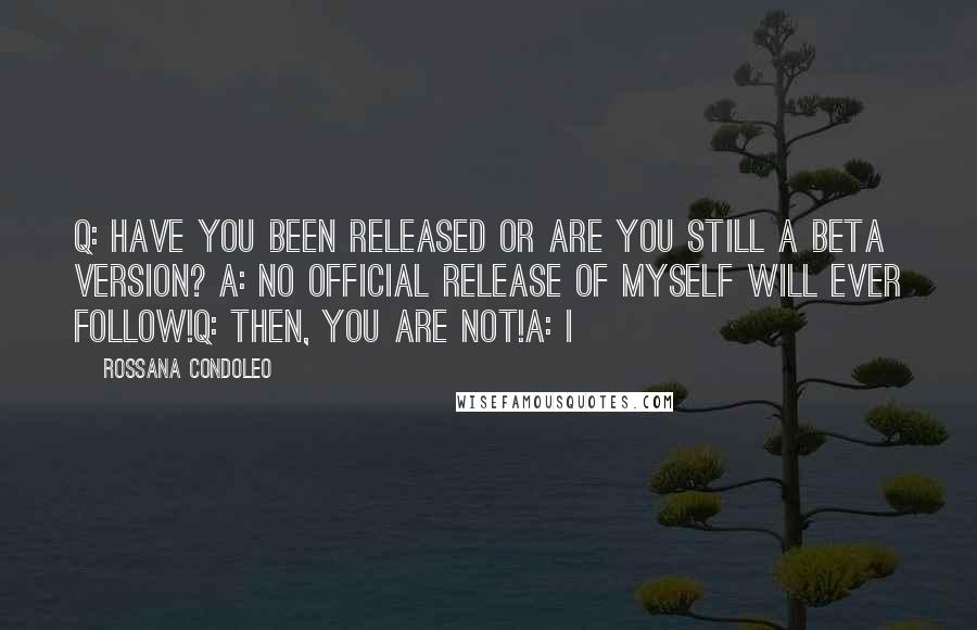 Rossana Condoleo Quotes: Q: Have you been released or are you still a Beta version? A: No official release of myself will ever follow!Q: Then, you are not!A: I