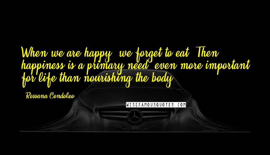 Rossana Condoleo Quotes: When we are happy, we forget to eat. Then happiness is a primary need, even more important for life than nourishing the body.