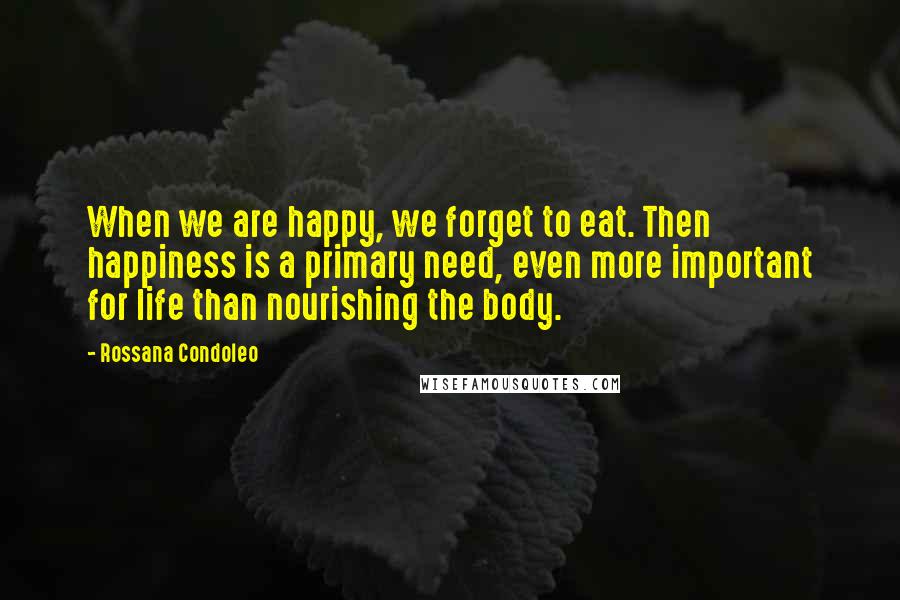 Rossana Condoleo Quotes: When we are happy, we forget to eat. Then happiness is a primary need, even more important for life than nourishing the body.