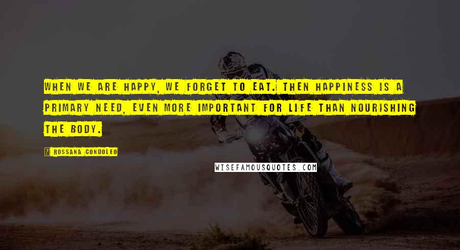 Rossana Condoleo Quotes: When we are happy, we forget to eat. Then happiness is a primary need, even more important for life than nourishing the body.