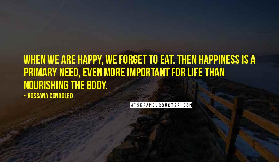 Rossana Condoleo Quotes: When we are happy, we forget to eat. Then happiness is a primary need, even more important for life than nourishing the body.