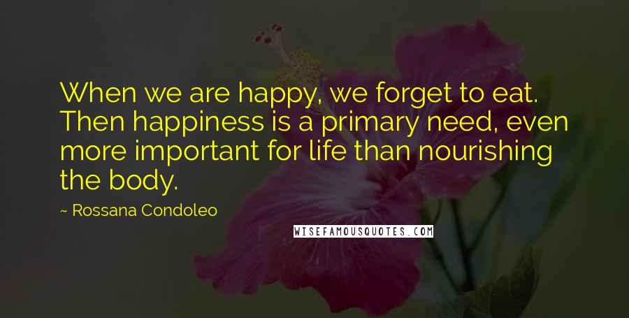 Rossana Condoleo Quotes: When we are happy, we forget to eat. Then happiness is a primary need, even more important for life than nourishing the body.