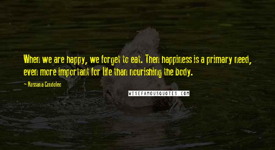 Rossana Condoleo Quotes: When we are happy, we forget to eat. Then happiness is a primary need, even more important for life than nourishing the body.