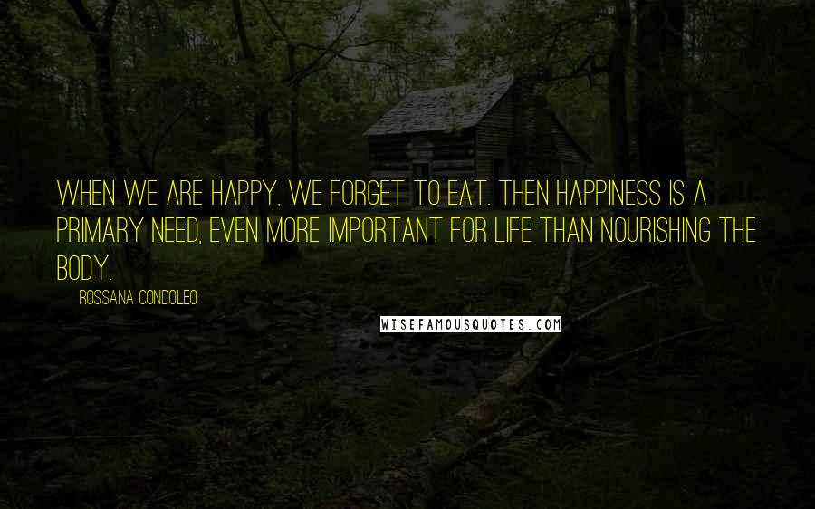 Rossana Condoleo Quotes: When we are happy, we forget to eat. Then happiness is a primary need, even more important for life than nourishing the body.