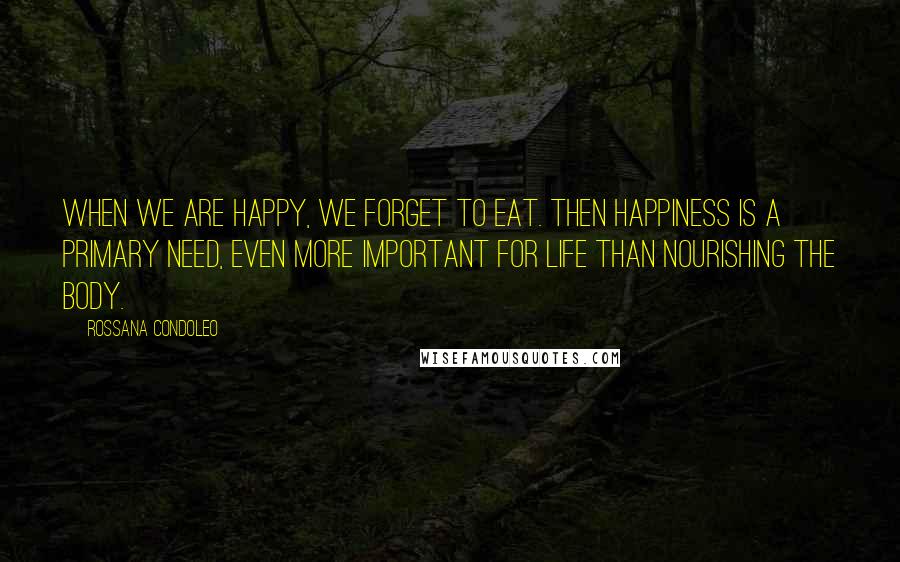 Rossana Condoleo Quotes: When we are happy, we forget to eat. Then happiness is a primary need, even more important for life than nourishing the body.