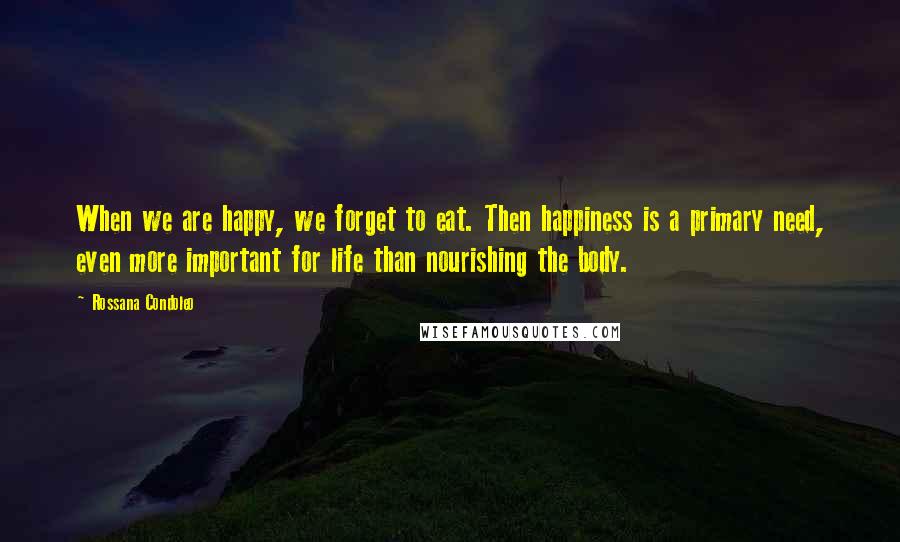 Rossana Condoleo Quotes: When we are happy, we forget to eat. Then happiness is a primary need, even more important for life than nourishing the body.